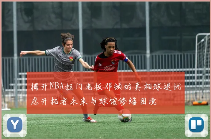 揭开NBA抠门老板邓顿的真相球迷忧虑开拓者未来与球馆修缮困境