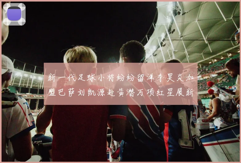 新一代足球小将纷纷留洋李昊炎加盟巴萨刘凯源赴黄潜万项红星展新希望