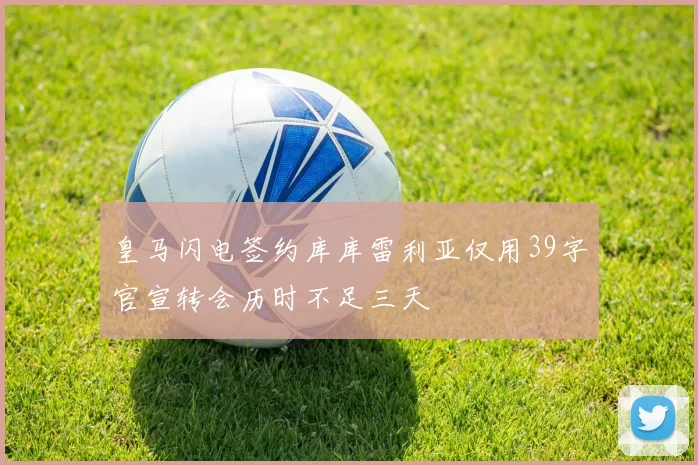 皇马闪电签约库库雷利亚仅用39字官宣转会历时不足三天