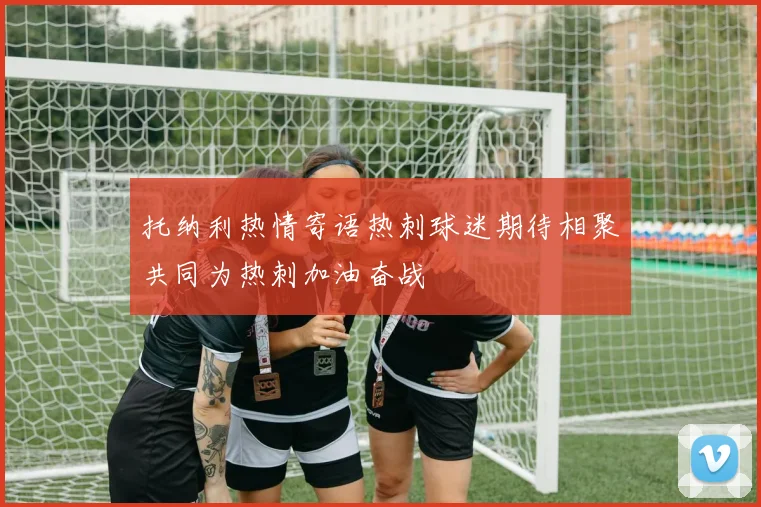 托纳利热情寄语热刺球迷期待相聚共同为热刺加油奋战