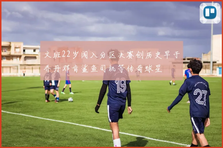 文班22岁闯入分区决赛创历史早于乔丹邓肯鲨鱼司机等传奇球星
