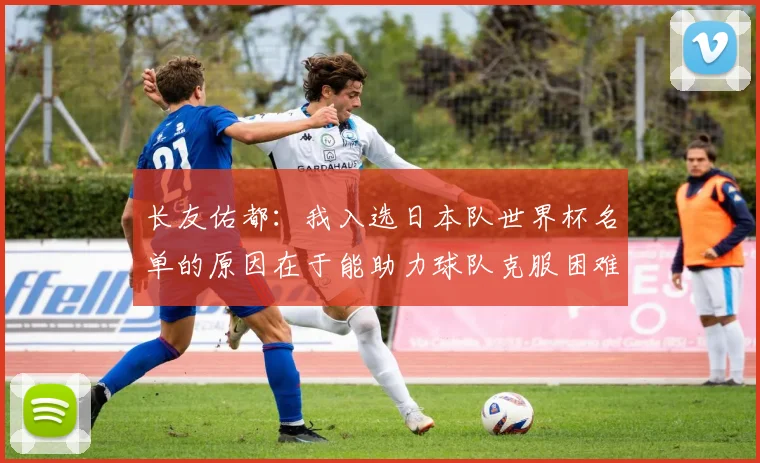 长友佑都：我入选日本队世界杯名单的原因在于能助力球队克服困难