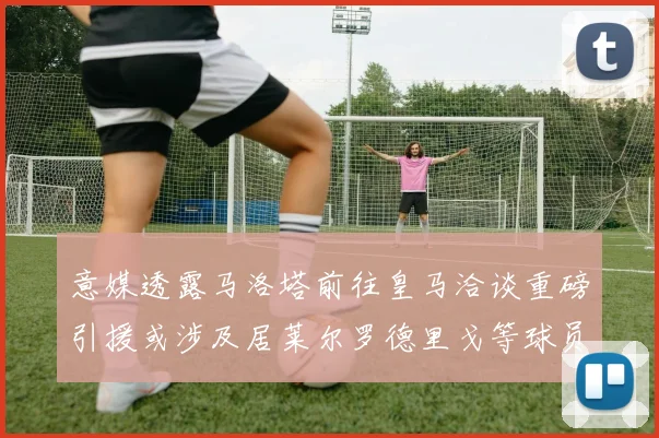 意媒透露马洛塔前往皇马洽谈重磅引援或涉及居莱尔罗德里戈等球员