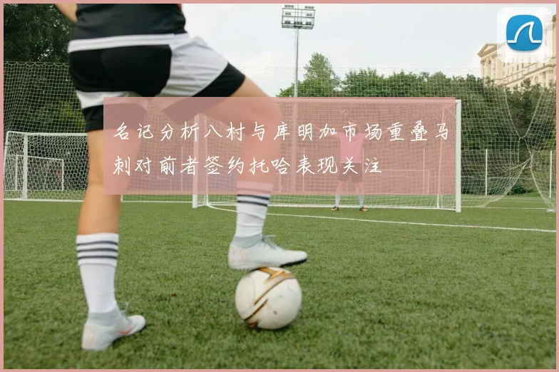 名记分析八村与库明加市场重叠马刺对前者签约托哈表现关注