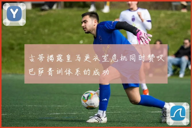 古蒂揭露皇马更衣室危机同时赞叹巴萨青训体系的成功