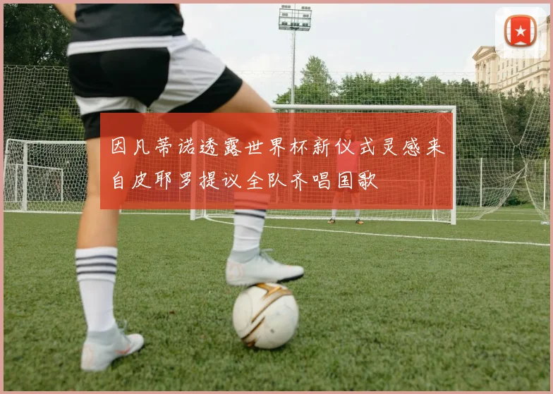 因凡蒂诺透露世界杯新仪式灵感来自皮耶罗提议全队齐唱国歌