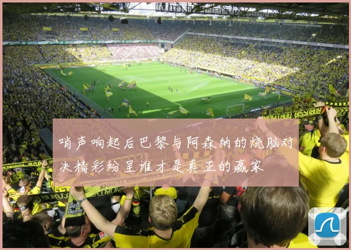哨声响起后巴黎与阿森纳的烧脑对决精彩纷呈谁才是真正的赢家