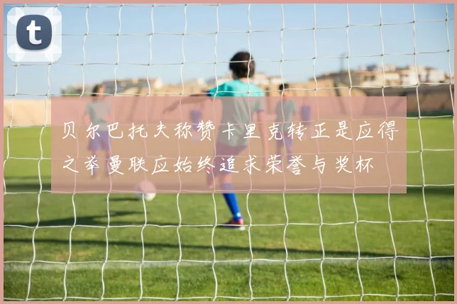贝尔巴托夫称赞卡里克转正是应得之举曼联应始终追求荣誉与奖杯