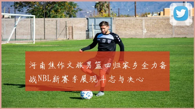 河南焦作文旅男篮回归家乡全力备战NBL新赛季展现斗志与决心